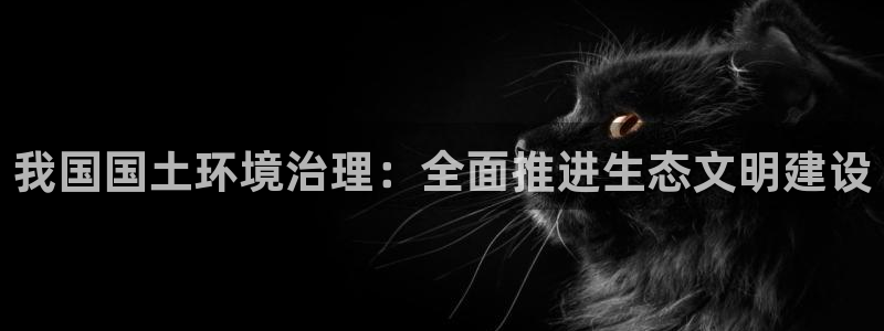 凯发就来凯发天生赢家一触即发|我国国土环境治理：全面推进生态文明建设