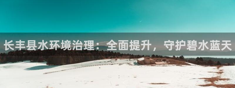 凯发官网入口首页|长丰县水环境治理：全面提升，守护碧水蓝天